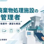 産業廃棄物処理施設の技術管理者とは｜選任義務・資格要件・講習を解説